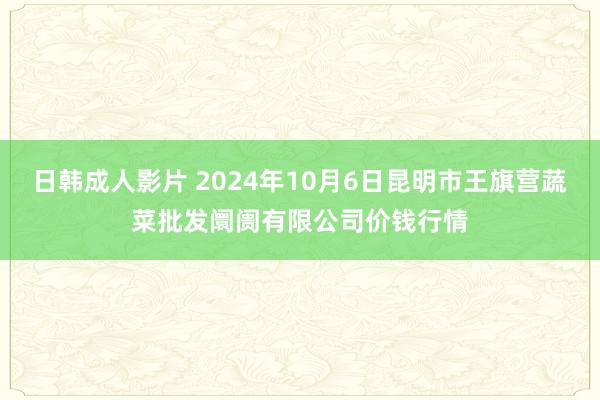 日韩成人影片 2024年10月6日昆明市王旗营蔬菜批发阛阓有限公司价钱行情