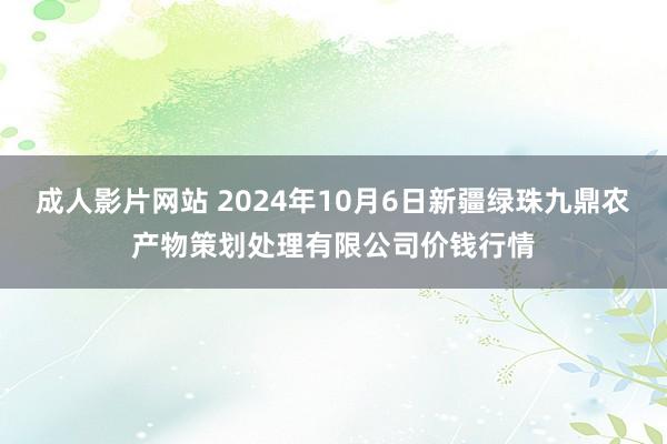 成人影片网站 2024年10月6日新疆绿珠九鼎农产物策划处理有限公司价钱行情