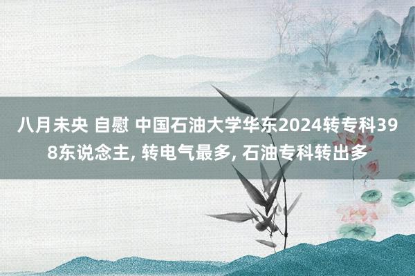 八月未央 自慰 中国石油大学华东2024转专科398东说念主， 转电气最多， 石油专科转出多