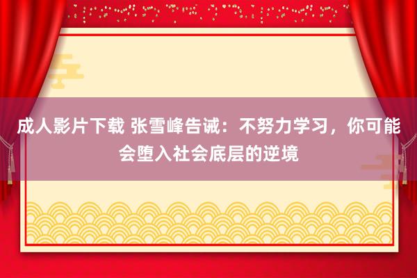 成人影片下载 张雪峰告诫：不努力学习，你可能会堕入社会底层的逆境