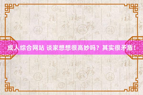 成人综合网站 谈家想想很高妙吗？其实很矛盾！