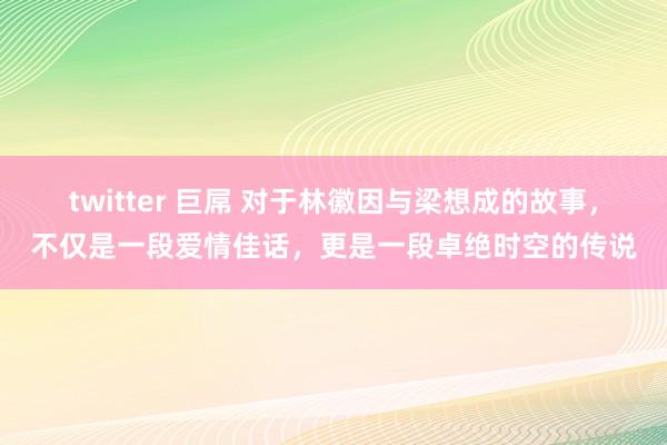 twitter 巨屌 对于林徽因与梁想成的故事，不仅是一段爱情佳话，更是一段卓绝时空的传说