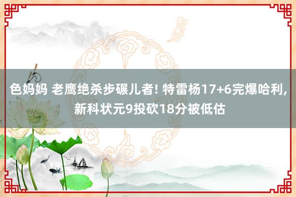 色妈妈 老鹰绝杀步碾儿者! 特雷杨17+6完爆哈利， 新科状元9投砍18分被低估