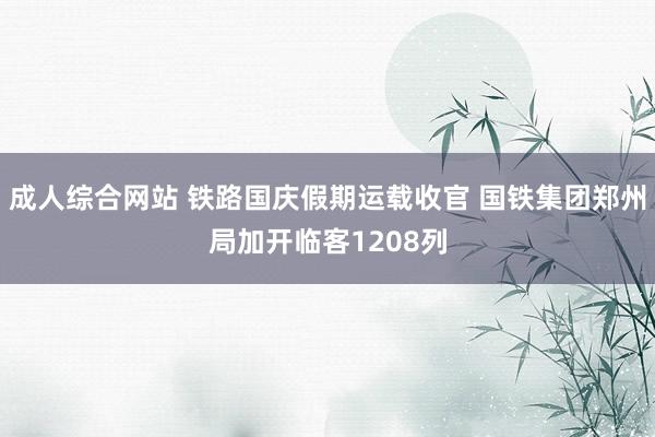 成人综合网站 铁路国庆假期运载收官 国铁集团郑州局加开临客1208列