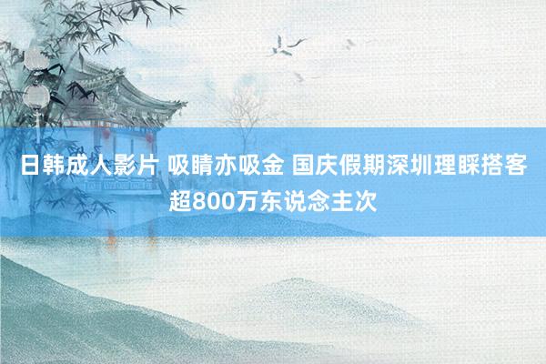 日韩成人影片 吸睛亦吸金 国庆假期深圳理睬搭客超800万东说念主次