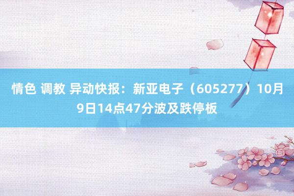 情色 调教 异动快报：新亚电子（605277）10月9日14点47分波及跌停板