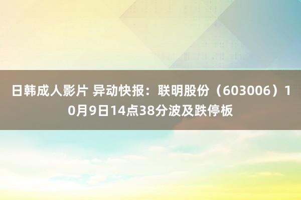 日韩成人影片 异动快报：联明股份（603006）10月9日14点38分波及跌停板