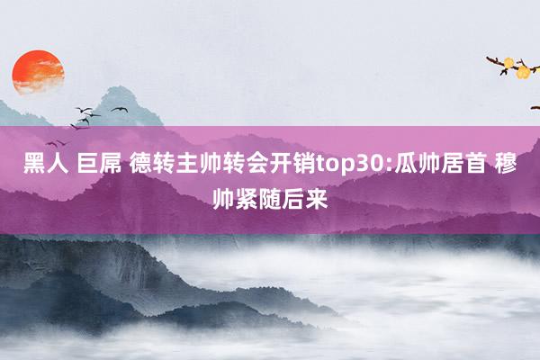 黑人 巨屌 德转主帅转会开销top30:瓜帅居首 穆帅紧随后来