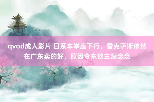 qvod成人影片 日系车举座下行，雷克萨斯依然在广东卖的好，原因令东谈主深念念