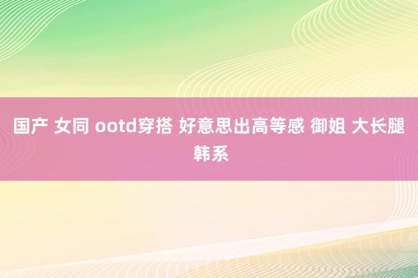 国产 女同 ootd穿搭 好意思出高等感 御姐 大长腿 韩系