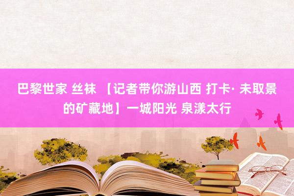 巴黎世家 丝袜 【记者带你游山西 打卡· 未取景的矿藏地】一城阳光 泉漾太行