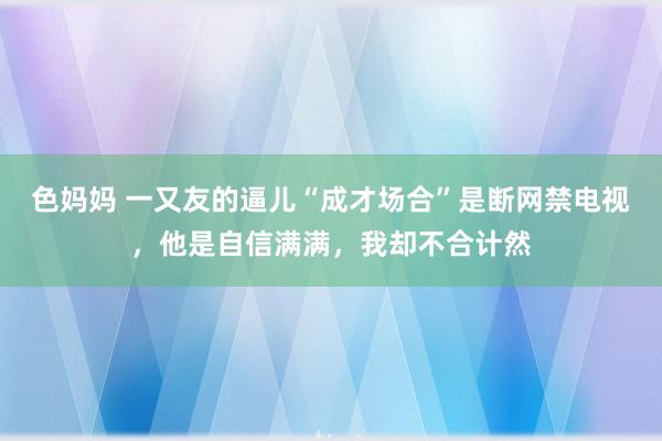 色妈妈 一又友的逼儿“成才场合”是断网禁电视，他是自信满满，我却不合计然