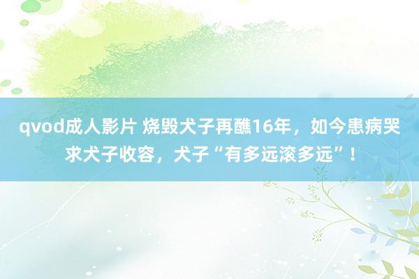 qvod成人影片 烧毁犬子再醮16年，如今患病哭求犬子收容，犬子“有多远滚多远”！