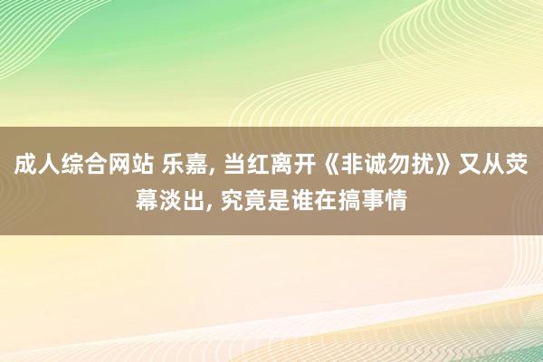 成人综合网站 乐嘉， 当红离开《非诚勿扰》又从荧幕淡出， 究竟是谁在搞事情