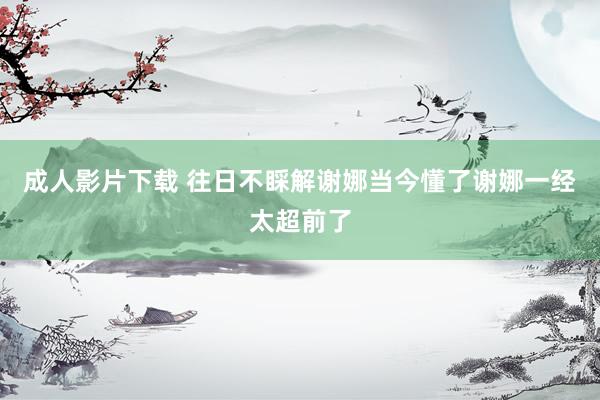 成人影片下载 往日不睬解谢娜当今懂了谢娜一经太超前了