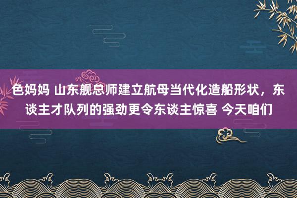 色妈妈 山东舰总师建立航母当代化造船形状，东谈主才队列的强劲更令东谈主惊喜 今天咱们