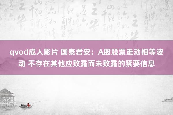 qvod成人影片 国泰君安：A股股票走动相等波动 不存在其他应败露而未败露的紧要信息