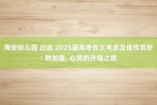 海安幼儿园 白丝 2025届高考作文考虑及佳作赏析: 附加值， 心灵的升值之旅