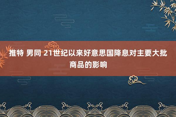 推特 男同 21世纪以来好意思国降息对主要大批商品的影响