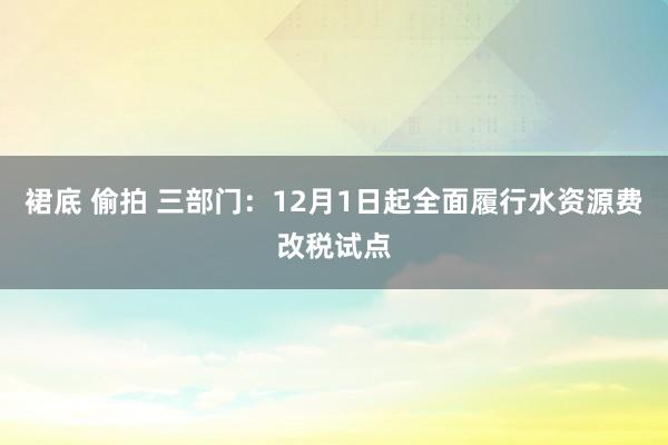 裙底 偷拍 三部门：12月1日起全面履行水资源费改税试点