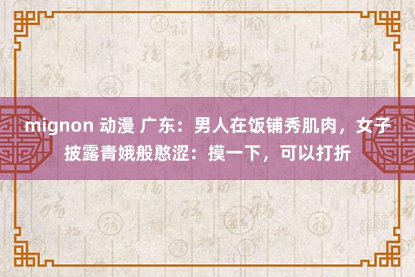 mignon 动漫 广东：男人在饭铺秀肌肉，女子披露青娥般憨涩：摸一下，可以打折