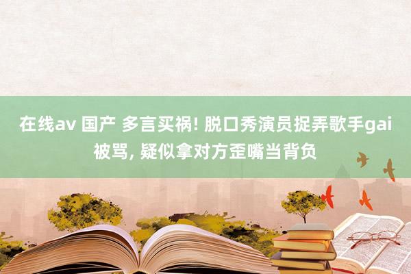 在线av 国产 多言买祸! 脱口秀演员捉弄歌手gai被骂， 疑似拿对方歪嘴当背负