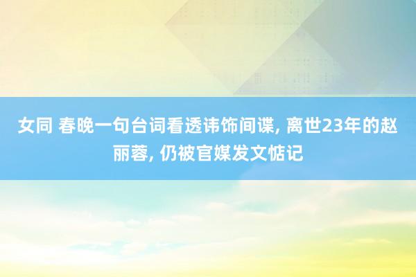 女同 春晚一句台词看透讳饰间谍， 离世23年的赵丽蓉， 仍被官媒发文惦记