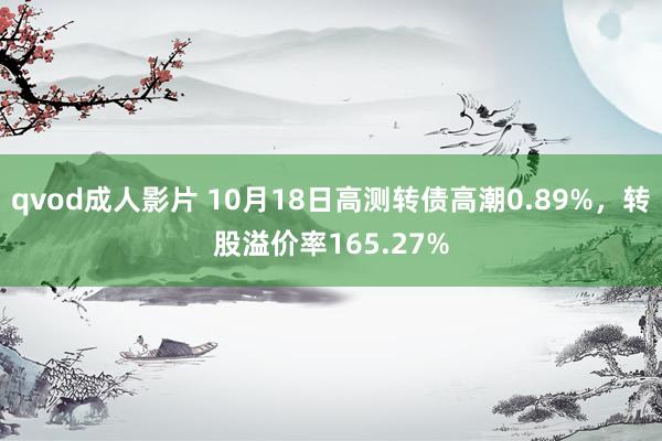 qvod成人影片 10月18日高测转债高潮0.89%，转股溢价率165.27%