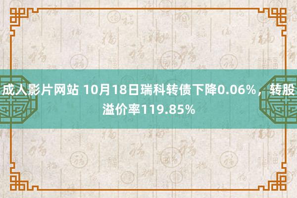 成人影片网站 10月18日瑞科转债下降0.06%，转股溢价率119.85%