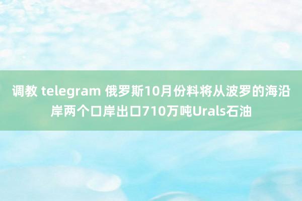 调教 telegram 俄罗斯10月份料将从波罗的海沿岸两个口岸出口710万吨Urals石油