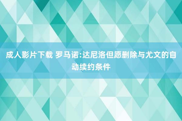 成人影片下载 罗马诺:达尼洛但愿删除与尤文的自动续约条件