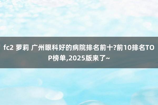 fc2 萝莉 广州眼科好的病院排名前十?前10排名TOP榜单，2025版来了~