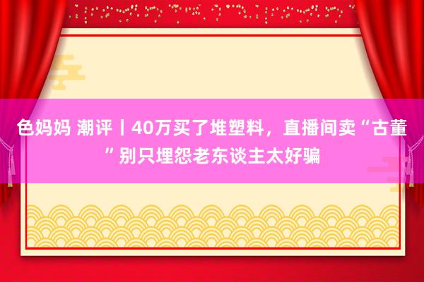 色妈妈 潮评丨40万买了堆塑料，直播间卖“古董”别只埋怨老东谈主太好骗