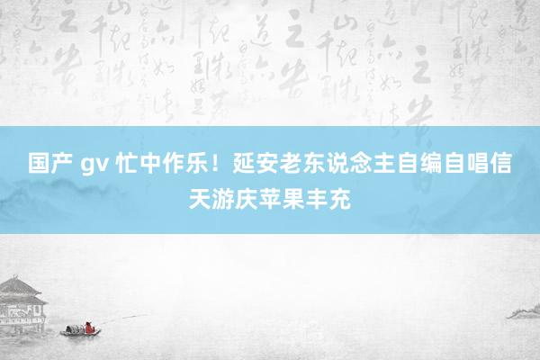 国产 gv 忙中作乐！延安老东说念主自编自唱信天游庆苹果丰充