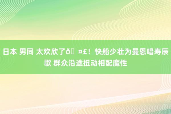 日本 男同 太欢欣了🤣！快船少壮为曼恩唱寿辰歌 群众沿途扭动相配魔性