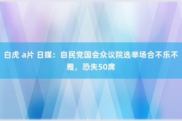 白虎 a片 日媒：自民党国会众议院选举场合不乐不雅，恐失50席