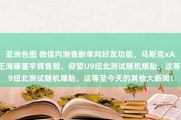 亚洲色图 微信内测查删单向好友功能，马斯克xAI发布API，客服回复王海曝董宇辉售假，仰望U9纽北测试随机爆胎，这等至今天的其他大新闻！