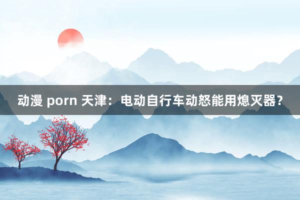 动漫 porn 天津：电动自行车动怒能用熄灭器？