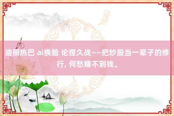 迪丽热巴 ai换脸 论捏久战——把炒股当一辈子的修行， 何愁赚不到钱。