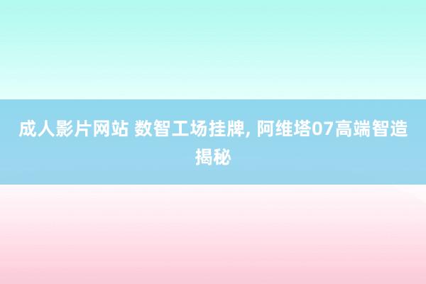 成人影片网站 数智工场挂牌， 阿维塔07高端智造揭秘