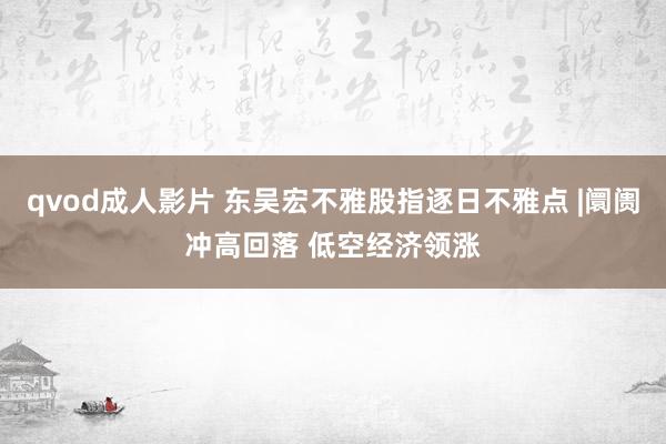 qvod成人影片 东吴宏不雅股指逐日不雅点 |阛阓冲高回落 低空经济领涨