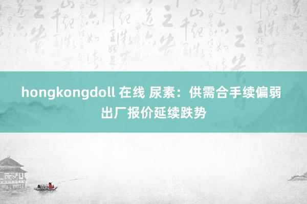 hongkongdoll 在线 尿素：供需合手续偏弱 出厂报价延续跌势