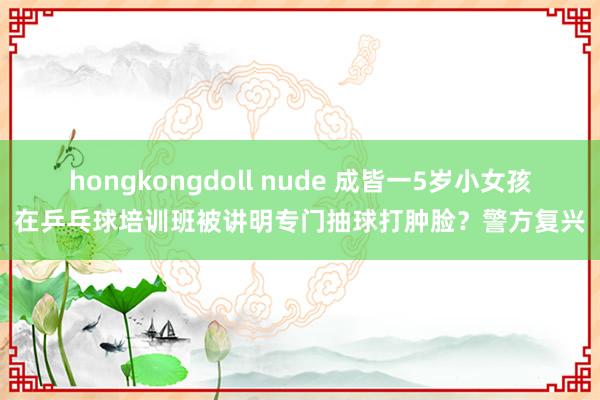 hongkongdoll nude 成皆一5岁小女孩在乒乓球培训班被讲明专门抽球打肿脸？警方复兴