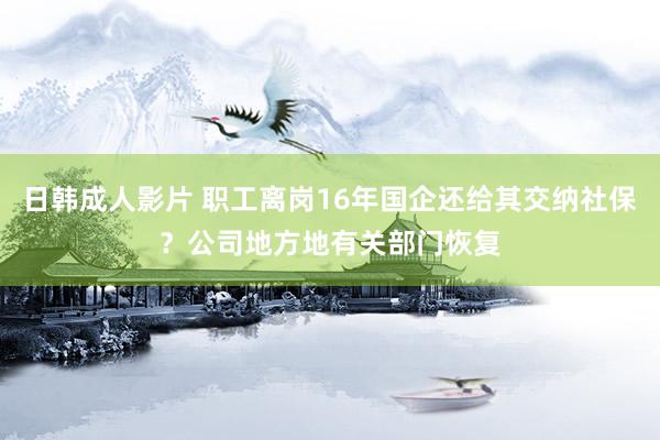 日韩成人影片 职工离岗16年国企还给其交纳社保？公司地方地有关部门恢复