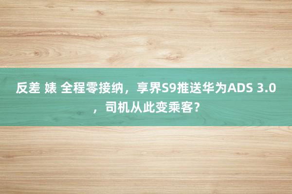 反差 婊 全程零接纳，享界S9推送华为ADS 3.0，司机从此变乘客？