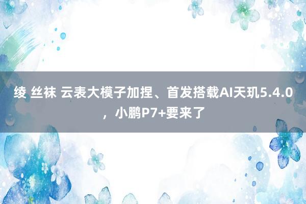 绫 丝袜 云表大模子加捏、首发搭载AI天玑5.4.0，小鹏P7+要来了