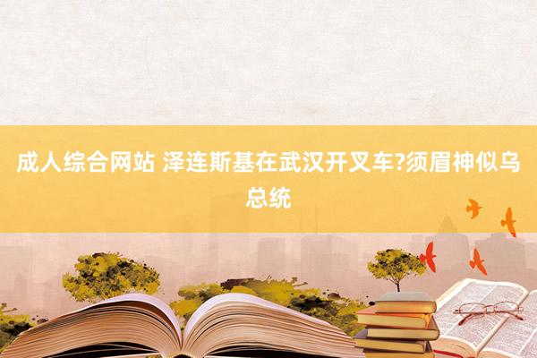 成人综合网站 泽连斯基在武汉开叉车?须眉神似乌总统