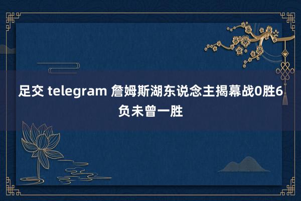 足交 telegram 詹姆斯湖东说念主揭幕战0胜6负未曾一胜