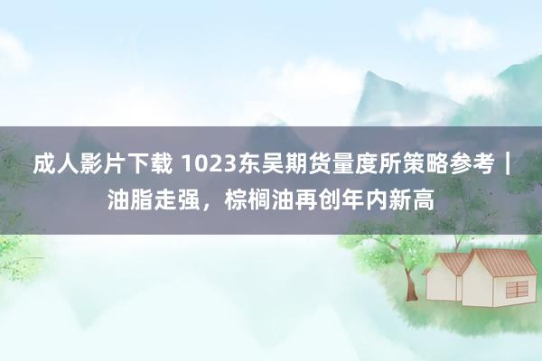 成人影片下载 1023东吴期货量度所策略参考｜油脂走强，棕榈油再创年内新高