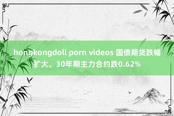 hongkongdoll porn videos 国债期货跌幅扩大，30年期主力合约跌0.62%